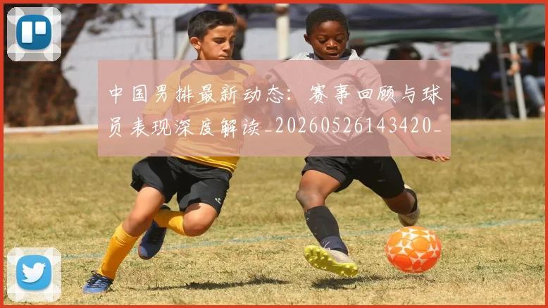 中国男排最新动态：赛事回顾与球员表现深度解读_20260526143420_20260608142402