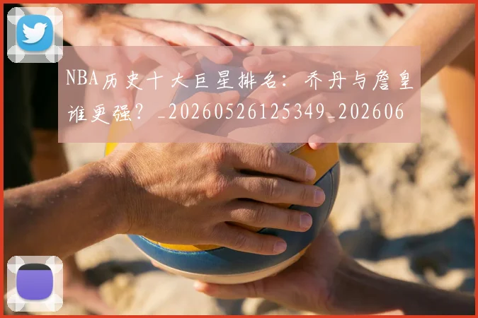 NBA历史十大巨星排名：乔丹与詹皇谁更强？_20260526125349_20260606165719